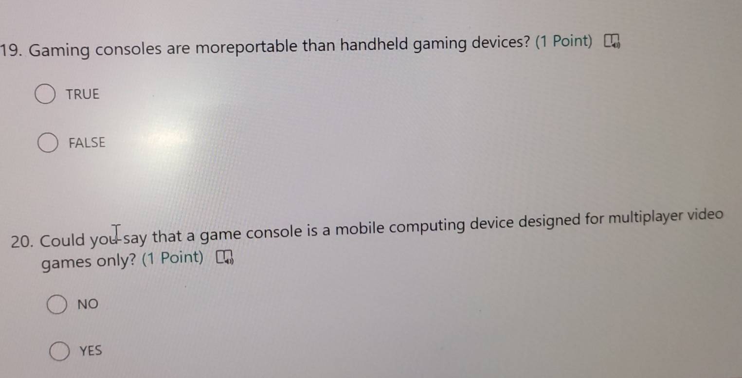 Gaming consoles are moreportable than handheld gaming devices? (1 Point)
TRUE
FALSE
20. Could you-say that a game console is a mobile computing device designed for multiplayer video
games only? (1 Point)
NO
YES