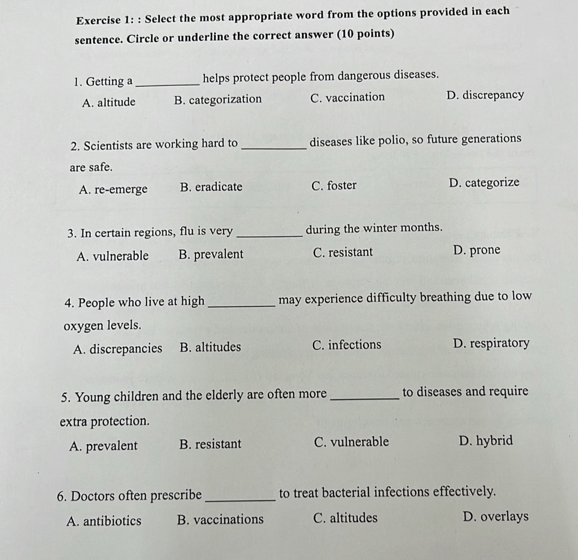 Select the most appropriate word from the options provided in each
sentence. Circle or underline the correct answer (10 points)
1. Getting a_ helps protect people from dangerous diseases.
A. altitude B. categorization C. vaccination D. discrepancy
2. Scientists are working hard to _diseases like polio, so future generations
are safe.
A. re-emerge B. eradicate C. foster D. categorize
3. In certain regions, flu is very _during the winter months.
A. vulnerable B. prevalent C. resistant D. prone
4. People who live at high _may experience difficulty breathing due to low
oxygen levels.
A. discrepancies B. altitudes C. infections D. respiratory
5. Young children and the elderly are often more _to diseases and require
extra protection.
A. prevalent B. resistant C. vulnerable D. hybrid
6. Doctors often prescribe_ to treat bacterial infections effectively.
A. antibiotics B. vaccinations C. altitudes D. overlays