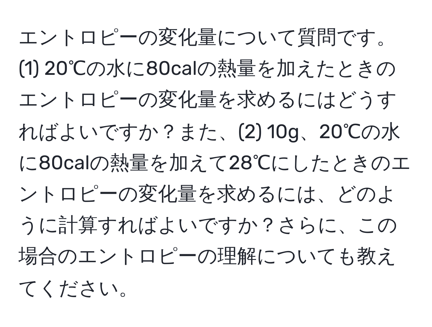 エントロピーの変化量について質問です。(1) 20℃の水に80calの熱量を加えたときのエントロピーの変化量を求めるにはどうすればよいですか？また、(2) 10g、20℃の水に80calの熱量を加えて28℃にしたときのエントロピーの変化量を求めるには、どのように計算すればよいですか？さらに、この場合のエントロピーの理解についても教えてください。