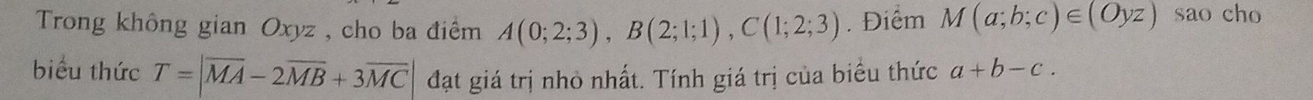 Trong không gian Oxyz , cho ba điểm A(0;2;3), B(2;1;1), C(1;2;3). Điểm M(a;b;c)∈ (Oyz) sao cho 
biểu thức T=|overline MA-2overline MB+3overline MC| đạt giá trị nhỏ nhất. Tính giá trị của biểu thức a+b-c.