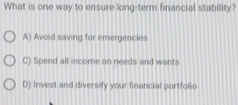 What is one way to ensure long-term financial stability?
A) Avoid saving for emergencies
C) Spend all income on needs and wants
D) Invest and diversify your financial portfolio