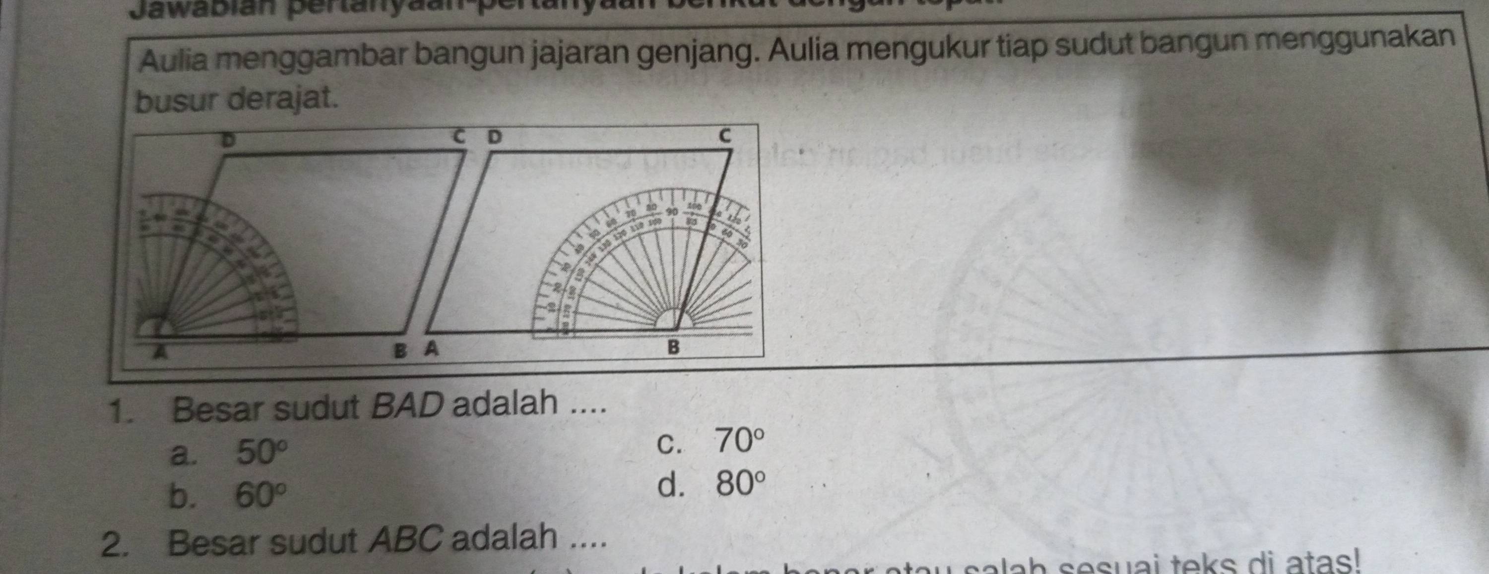 Jawabián pertanyaan-pertal
Aulia menggambar bangun jajaran genjang. Aulia mengukur tiap sudut bangun menggunakan
busur derajat.
D
C D
C
a
A
B A
B
1. Besar sudut BAD adalah ....
a. 50°
C. 70°
b. 60°
d. 80°
2. Besar sudut ABC adalah ....
ab sesuai teks di atas!