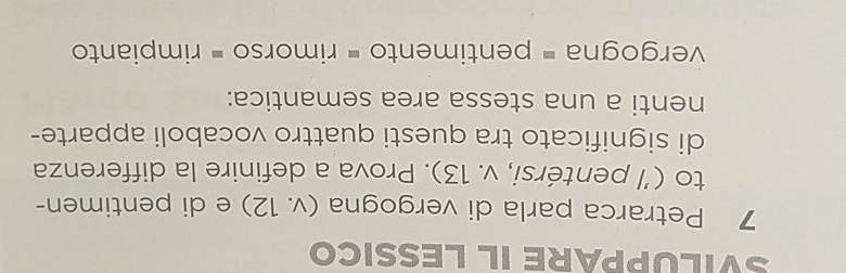 SVILUPPARE IL LESSICO 
7 Petrarca parla di vergogna (v. 12) e di pentimen- 
to (½ pentérsi, v. 13). Prova a definire la differenza 
di significato tra questi quattro vocaboli apparte- 
nenti a una stessa area semantica: 
vergogna = pentimento = rimorso = rimpianto