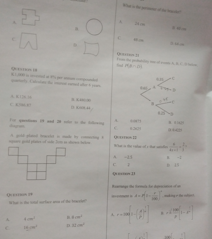 What is the perimeter of the bracelet?
A.
A. 24 cm B. 40 cm
B.
C.
C. 48 cm
D.
D. 64 cm
Question 21
From the probability tree of events A, B. C. D below,
find P(B∩ D). 
Question 18
K1,000 is invested at 8% per annum compounded 
quarterly. Calculate the interest earned after 6 years.
A. K126.16 B. K480.00
C. K586.87 D. K608.44
A.
For questions 19 and 20 refer to the following 0.0875 B. 0.1625
C.
diagram. 0.2625 D. 0.4225
A gold-plated bracelet is made by connecting 8 Question 22
square gold plates of side 2cm as shown below. What is the value of x that satisfies  6/4x+1 = 2/3  7
A. -2.5 B. -2
C. 2 D. 2.5
Question 23
Rearrange the formula for depreciation of an
Question 19 investment is A=P(1- r/100 )^n , making the subject.
What is the total surface area of the bracelet?
A. 4cm^2 B. 8cm^2 A. r=100[1-( A/P )^ 1/n ] B. r= 100/p [1-A^(frac 1)n]
C. 16cm^2 D. 32cm^2
(4)^ 1/4 ] 100[_ 1]