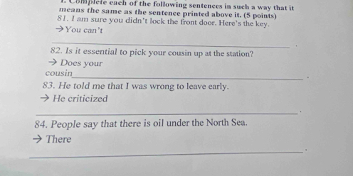 Complete each of the following sentences in such a way that it 
means the same as the sentence printed above it. (5 points) 
81. I am sure you didn’t lock the front door. Here’s the key. 
You can't 
_ 
82. Is it essential to pick your cousin up at the station? 
Does your 
cousin 
_ 
。 
83. He told me that I was wrong to leave early. 
He criticized 
_ 
84. People say that there is oil under the North Sea. 
There 
_.