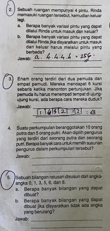 Sebuah ruangan mempunyai 4 pintu. Rinda 
memasuki ruangan tersebut, kemudian keluar 
lagi . 
a. Berapa banyak variasi pintu yang dapat 
dilalui Rinda untuk masuk dan keluar? 
b. Berapa banyak variasi pintu yang dapat 
dilalui Rinda jika disyaratkan untuk masuk 
dan keluar harus melalui pintu yang 
berbeda? 
Jawab:_ 
_ 
_ 
3. Enam orang terdiri dari dua pemuda dan 
empat pemudi. Mereka mendapat 6 kursi 
sebaris ketika menonton pertunjukan. Jika 
pemuda itu harus menempati tempat di ujung- 
ujung kursi, ada berapa cara mereka duduk? 
Jawab:_ 
_ 
_ 
4. Suatu perkumpulan beranggotakan 10 orang 
putra dan 5 orang putri. Akan dipilih pengurus 
yang terdiri dari seorang putra dan seorang 
putri. Berapa banyak cara untuk memilih susunan 
pengurus dalam perkumpulan tersebut? 
Jawab:_ 
_ 
_ 
5. Sebuah bilangan ratusan disusun dari angka- 
angka 0, 1, 3, 5, 6, dan 8. 
a. Berapa banyak bilangan yang dapat 
dibuat? 
b. Berapa banyak bilangan yang dapat 
dibuat jika disyaratkan tidak ada angka 
yang berulang? 
Jawab:_ 
_