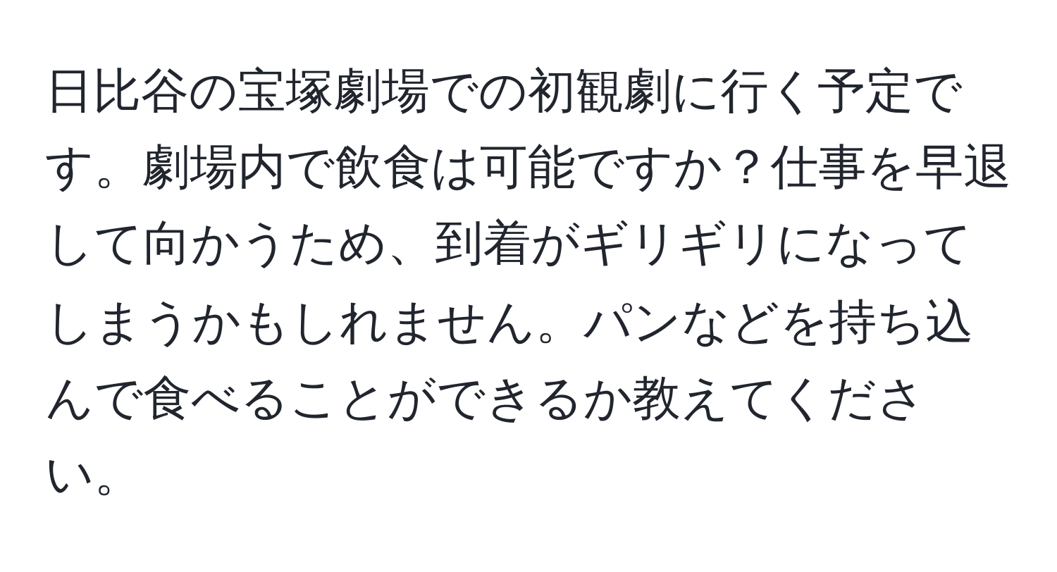 日比谷の宝塚劇場での初観劇に行く予定です。劇場内で飲食は可能ですか？仕事を早退して向かうため、到着がギリギリになってしまうかもしれません。パンなどを持ち込んで食べることができるか教えてください。