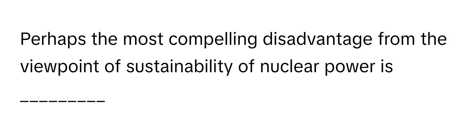 Perhaps the most compelling disadvantage from the viewpoint of sustainability of nuclear power is _________