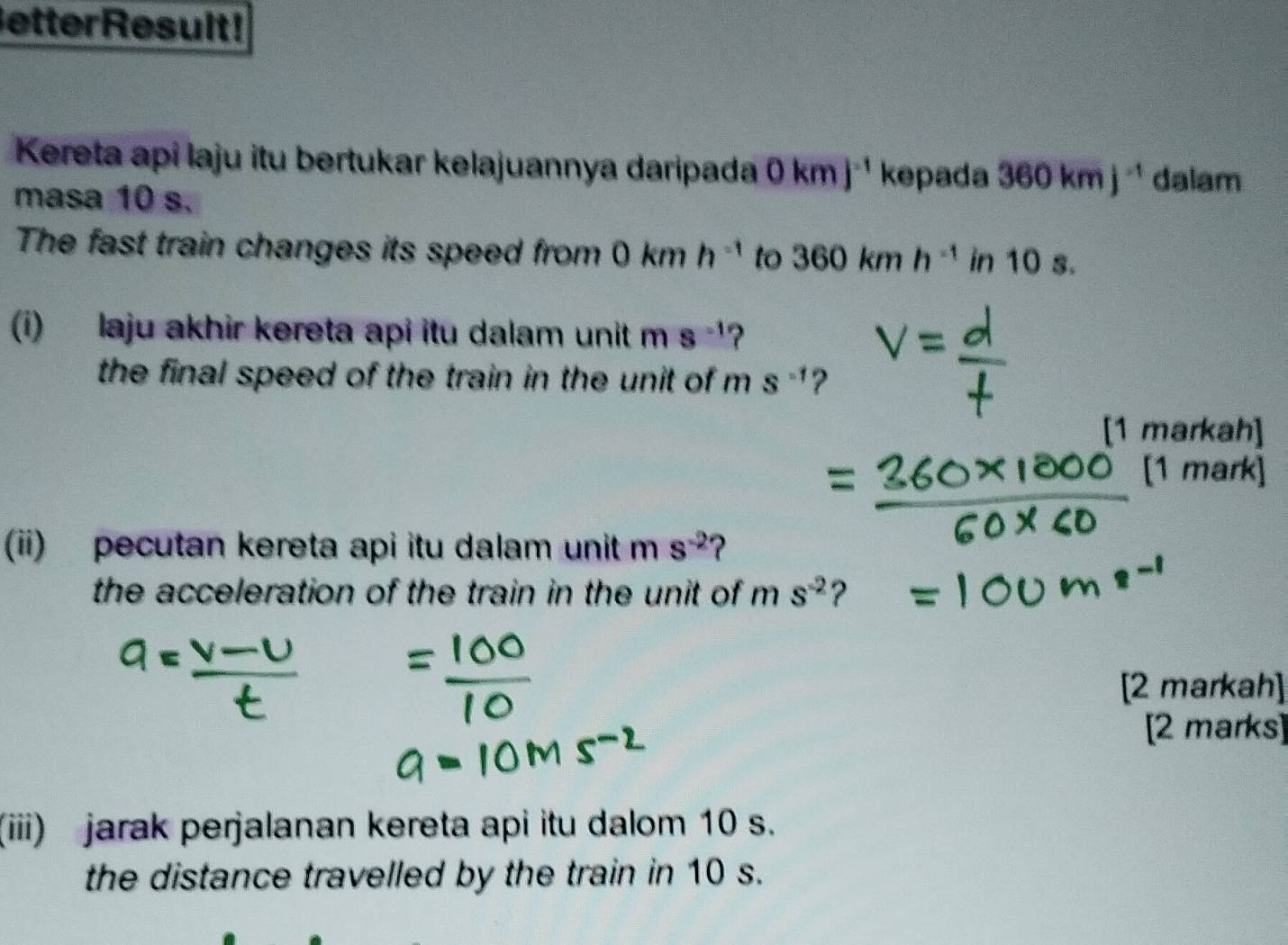 etterResult! 
Kereta api laju itu bertukar kelajuannya daripada 0kmj^(-1) kepada 360kmj^(-1) dalam 
masa 10 s. 
The fast train changes its speed from 0kmh^(-1) to 360kmh^(-1)in10s. 
(i) laju akhir kereta api itu dalam unit m s^(-1) 2 
the final speed of the train in the unit of m s^(-1) ? 
[1 markah] 
[1 mark] 
(ii) pecutan kereta api itu dalam unit m s^(-2) ? 
the acceleration of the train in the unit of ms^(-2) ? 
[2 markah] 
[2 marks] 
(iii) jarak perjalanan kereta api itu dalom 10 s. 
the distance travelled by the train in 10 s.