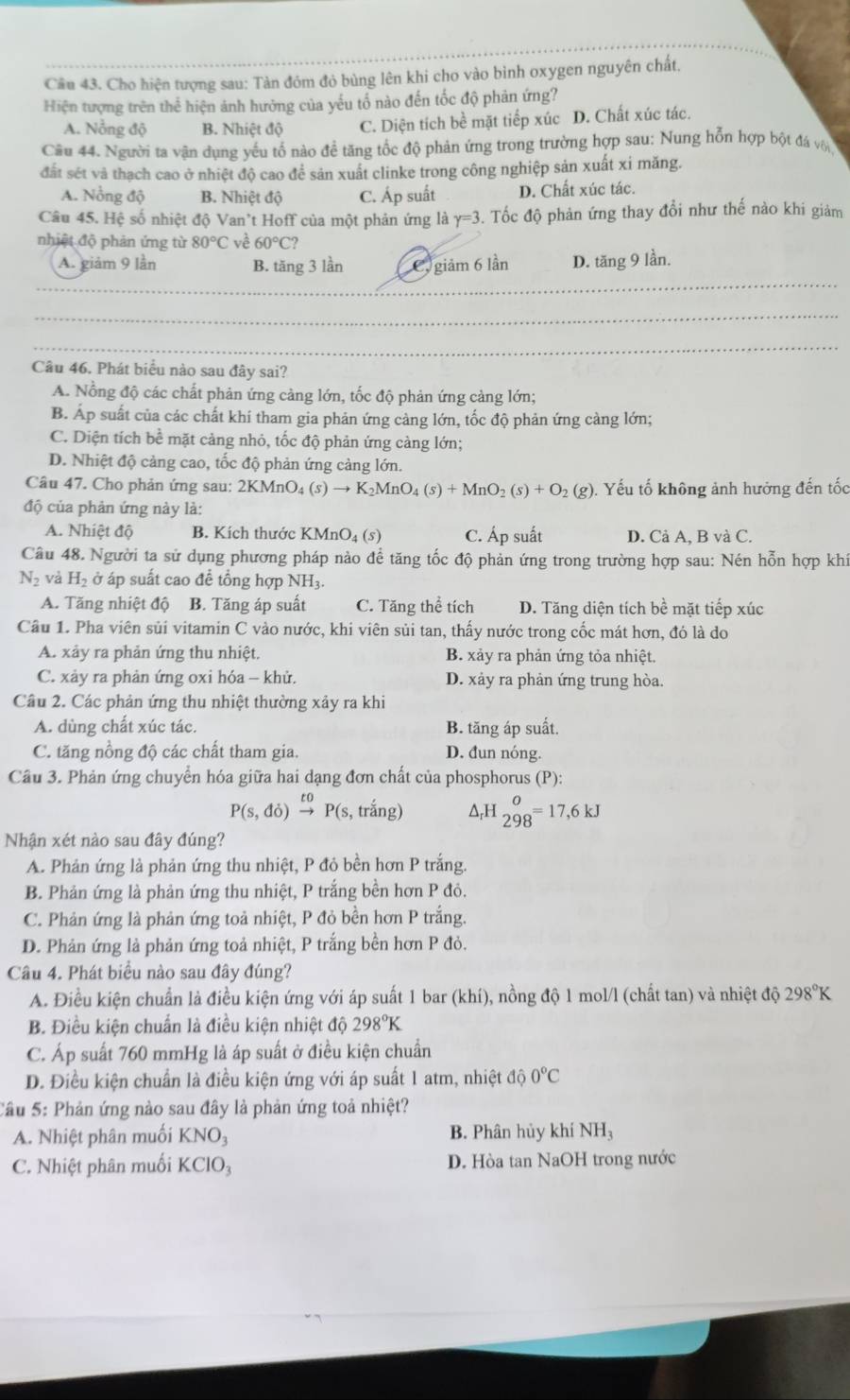 Cho hiện tượng sau: Tàn đóm đỏ bùng lên khi cho vào bình oxygen nguyên chất.
Hiện tượng trên thể hiện ảnh hưởng của yếu tổ nào đến tốc độ phản ứng?
A. Nỗng độ B. Nhiệt độ C. Diện tích bề mặt tiếp xúc D. Chất xúc tác.
Cầu 44. Người ta vận dụng yếu tố nào để tăng tốc độ phản ứng trong trường hợp sau: Nung hỗn hợp bột đá với
đất sét và thạch cao ở nhiệt độ cao để sản xuất clinke trong công nghiệp sản xuất xỉ măng.
A. Nồng độ B. Nhiệt độ C. Áp suất D. Chất xúc tác.
Câu 45. Hệ số nhiệt độ Van't Hoff của một phản ứng là Y=3 3. Tốc độ phản ứng thay đổi như thế nào khi giảm
nhiệt độ phản ứng từ 80°C ve 60°C?
_
A. giảm 9 lần B. tăng 3 lần C. giảm 6 lần D. tăng 9 lần.
_
_
Câu 46. Phát biểu nào sau đây sai?
A. Nổng độ các chất phản ứng cảng lớn, tốc độ phản ứng cảng lớn;
B. Áp suất của các chất khí tham gia phản ứng cảng lớn, tốc độ phản ứng cảng lớn;
C. Diện tích bề mặt cảng nhỏ, tốc độ phản ứng càng lớn;
D. Nhiệt độ cảng cao, tốc độ phản ứng cảng lớn.
Câu 47. Cho phản ứng sau: 2 2KMnO_4(s)to K_2MnO_4(s)+MnO_2(s)+O_2(g) ?). Yếu tố không ảnh hưởng đến tốc
độ của phản ứng này là:
A. Nhiệt độ B. Kích thước KMnO₄ (5) C. Áp suất D. Cả A, B và C.
Câu 48. Người ta sử dụng phương pháp nào đề tăng tốc độ phản ứng trong trường hợp sau: Nén hỗn hợp khí
N_2 và H_2 ở áp suất cao để tổng hợp NH3
A. Tăng nhiệt độ B. Tăng áp suất C. Tăng thể tích D. Tăng diện tích bề mặt tiếp xúc
Câu 1. Pha viên sủi vitamin C vào nước, khi viên sủi tan, thấy nước trong cốc mát hơn, đó là do
A. xảy ra phản ứng thu nhiệt. B. xảy ra phản ứng tỏa nhiệt.
C. xảy ra phản ứng oxi hóa - khử. D. xảy ra phản ứng trung hòa.
Câu 2. Các phản ứng thu nhiệt thường xảy ra khi
A. dùng chất xúc tác. B. tăng áp suất.
C. tăng nồng độ các chất tham gia. D. đun nóng.
Câu 3. Phản ứng chuyển hóa giữa hai dạng đơn chất của phosphorus (P):
P(s,do)beginarrayr to to endarray P(s,trhat ang) △ _rH_(298)^o=17,6kJ
Nhận xét nào sau đây đúng?
A. Phản ứng là phản ứng thu nhiệt, P đỏ bền hơn P trắng.
B. Phản ứng là phản ứng thu nhiệt, P trắng bền hơn P đỏ.
C. Phản ứng là phản ứng toả nhiệt, P đỏ bền hơn P trắng.
D. Phản ứng là phản ứng toả nhiệt, P trắng bền hơn P đỏ.
Câu 4. Phát biểu nào sau đây đúng?
A. Điều kiện chuẩn là điều kiện ứng với áp suất 1 bar (khí), nồng độ 1 mol/l (chất tan) và nhiệt độ 298°K
B. Điều kiện chuẩn là điều kiện nhiệt độ 298°K
C. Áp suất 760 mmHg là áp suất ở điều kiện chuẩn
D. Điều kiện chuẩn là điều kiện ứng với áp suất 1 atm, nhiệt dhat oO°C
Câu 5: Phản ứng nào sau đây là phản ứng toả nhiệt?
A. Nhiệt phân muối KNO_3 B. Phân hủy khí NH_3
C. Nhiệt phân muối KC 103 D. Hòa tan NaOH trong nước