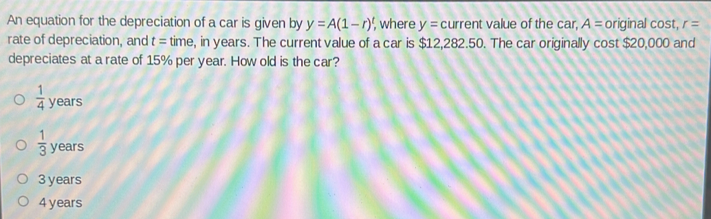 An equation for the depreciation of a car is given by y=A(1-r)^t, , where y= current value of the car, A= original cost, r=
rate of depreciation, and t= time, in years. The current value of a car is $12,282.50. The car originally cost $20,000 and
depreciates at a rate of 15% per year. How old is the car?
 1/4  years
 1/3  years
3 years
4 years