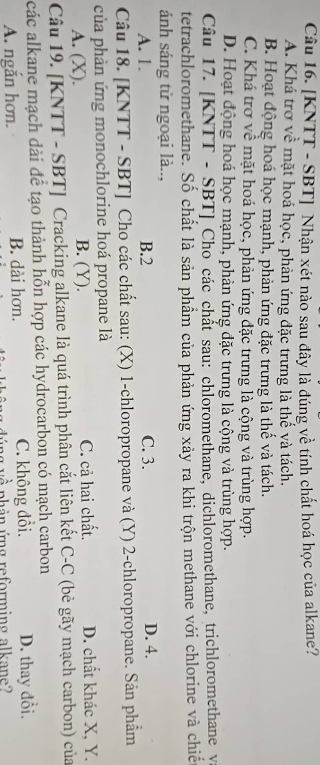 [KNTT - SBT] Nhận xét nào sau đây là đúng về tính chất hoá học của alkane?
A. Khá trơ về mặt hoá học, phản ứng đặc trưng là thế và tách.
B. Hoạt động hoá học mạnh, phản ứng đặc trưng là thế và tách.
C. Khá trơ về mặt hoá học, phản ứng đặc trưng là cộng và trùng hợp.
D. Hoạt động hoá học mạnh, phản ứng đặc trưng là cộng và trùng hợp.
Câu 17. [KNTT - SBT] Cho các chất sau: chloromethane, dichloromethane, trichloromethane yà
tetrachloromethane. Số chất là sản phẩm của phản ứng xảy ra khi trộn methane với chlorine và chiế
ánh sáng tử ngoại là..,
A. 1. B. 2 C. 3. D. 4.
Câu 18. [KNTT - SBT] Cho các chất sau: (X) 1 -chloropropane và (Y) 2 -chloropropane. Sản phẩm
của phản ứng monochlorine hoá propane là
A. (X). B. (Y). C. cả hai chất.
D. chất khác X, Y.
Câu 19. [KNTT - SBT] Cracking alkane là quá trình phân cắt liên kết C-C (bẻ gãy mạch carbon) của
các alkane mạch dài để tạo thành hỗn hợp các hydrocarbon có mạch carbon
A. ngăn hơn. B. dài hơn. C. không đổi. D. thay đổi.
hản ứng reforming alkane?