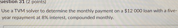 uestion 31 (2 points) 
Use a TVM solver to determine the monthly payment on a $12 000 loan with a five-
year repayment at 8% interest, compounded monthly.