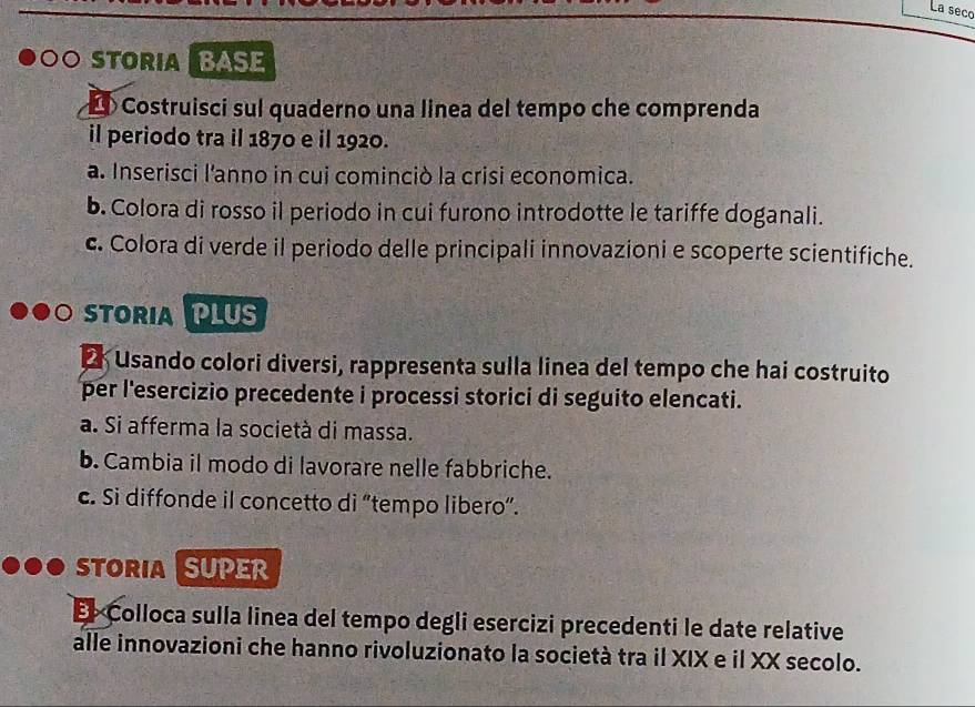 La seco 
OSTORIABASE 
> Costruisci sul quaderno una linea del tempo che comprenda 
il periodo tra il 1870 e il 1920. 
a. Inserisci l'anno in cui cominciò la crisi economica. 
b. Colora di rosso il periodo in cui furono introdotte le tariffe doganali. 
c. Colora di verde il periodo delle principali innovazioni e scoperte scientifiche. 
STORIA PLUS 
E Usando colori diversi, rappresenta sulla linea del tempo che hai costruito 
per l'esercizio precedente i processi storici di seguito elencati. 
a. Si afferma la società di massa. 
b. Cambia il modo di lavorare nelle fabbriche. 
c. Si diffonde il concetto di “tempo libero”. 
STORIA SUPER 
El Colloca sulla linea del tempo degli esercizi precedenti le date relative 
alle innovazioni che hanno rivoluzionato la società tra il XIX e il XX secolo.