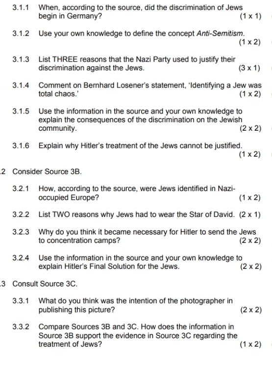 When, according to the source, did the discrimination of Jews
begin in Germany? (1* 1)
3.1.2 Use your own knowledge to define the concept Anti-Semitism.
(1* 2)
3.1.3 List THREE reasons that the Nazi Party used to justify their
discrimination against the Jews. (3* 1)
3.1.4 Comment on Bernhard Losener’s statement, ‘Identifying a Jew was
total chaos.'
(1* 2)
3.1.5 Use the information in the source and your own knowledge to
explain the consequences of the discrimination on the Jewish
community. (2* 2)
3.1.6 Explain why Hitler's treatment of the Jews cannot be justified.
(1* 2).2 Consider Source 3B.
3.2.1 How, according to the source, were Jews identified in Nazi-
occupied Europe? (1* 2)
3.2.2 List TWO reasons why Jews had to wear the Star of David. (2* 1)
3.2.3 Why do you think it became necessary for Hitler to send the Jews
to concentration camps? (2* 2)
3.2.4 Use the information in the source and your own knowledge to
explain Hitler's Final Solution for the Jews.
(2* 2)
3 Consult Source 3C.
3.3.1 What do you think was the intention of the photographer in
publishing this picture? (2* 2)
3.3.2 Compare Sources 3B and 3C. How does the information in
Source 3B support the evidence in Source 3C regarding the
treatment of Jews? (1* 2)