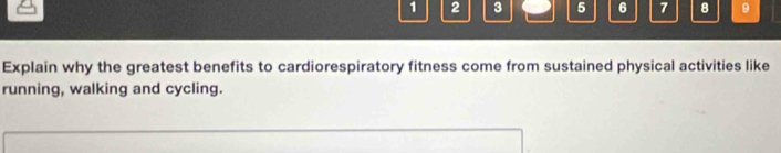 1 2 3 5 6 7 B 9 
Explain why the greatest benefits to cardiorespiratory fitness come from sustained physical activities like 
running, walking and cycling.