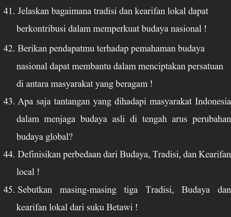 Jelaskan bagaimana tradisi dan kearifan lokal dapat 
berkontribusi dalam memperkuat budaya nasional ! 
42. Berikan pendapatmu terhadap pemahaman budaya 
nasional dapat membantu dalam menciptakan persatuan 
di antara masyarakat yang beragam ! 
43. Apa saja tantangan yang dihadapi masyarakat Indonesia 
dalam menjaga budaya asli di tengah arus perubahan 
budaya global? 
44. Definisikan perbedaan dari Budaya, Tradisi, dan Kearifan 
local ! 
45. Sebutkan masing-masing tiga Tradisi, Budaya dan 
kearifan lokal dari suku Betawi !