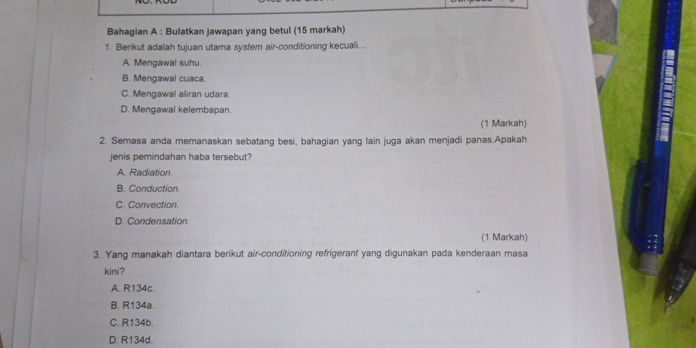 Bahagian A : Bulatkan jawapan yang betul (15 markah)
1. Berikut adalah tujuan utama system air-conditioning kecuali...
A. Mengawal suhu.
B. Mengawal cuaca.
C. Mengawal aliran udara.
D. Mengawal kelembapan.
(1 Markah)
2. Semasa anda memanaskan sebatang besi, bahagian yang lain juga akan menjadi panas.Apakah
jenis pemindahan haba tersebut?
A. Radiation.
B. Conduction.
C. Convection.
D. Condensation.
(1 Markah)
3. Yang manakah diantara berikut air-conditioning refrigerant yang digunakan pada kenderaan masa
kini?
A. R134c.
B. R134a.
C. R134b.
D. R134d.