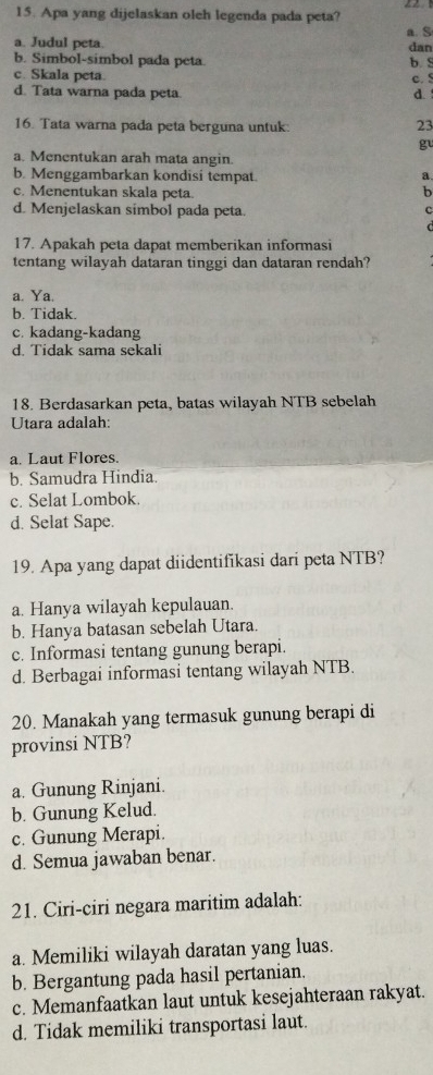 Apa yang dijelaskan oleh legenda pada peta? a. S
a. Judul peta. dan
b. Simbol-simbol pada peta. b. S
c. Skala peta.
c. !
d. Tata warna pada peta. d. 
16. Tata warna pada peta berguna untuk:
23
gu
a. Menentukan arah mata angin.
b. Menggambarkan kondisi tempat. a.
c. Menentukan skala peta.
b
d. Menjelaskan simbol pada peta.
C
17. Apakah peta dapat memberikan informasi
tentang wilayah dataran tinggi dan dataran rendah?
a. Ya.
b. Tidak.
c. kadang-kadang
d. Tidak sama sekali
18. Berdasarkan peta, batas wilayah NTB sebelah
Utara adalah:
a. Laut Flores.
b. Samudra Hindia.
c. Selat Lombok.
d. Selat Sape.
19. Apa yang dapat diidentifikasi dari peta NTB?
a. Hanya wilayah kepulauan.
b. Hanya batasan sebelah Utara.
c. Informasi tentang gunung berapi.
d. Berbagai informasi tentang wilayah NTB.
20. Manakah yang termasuk gunung berapi di
provinsi NTB?
a. Gunung Rinjani.
b. Gunung Kelud.
c. Gunung Merapi.
d. Semua jawaban benar.
21. Ciri-ciri negara maritim adalah:
a. Memiliki wilayah daratan yang luas.
b. Bergantung pada hasil pertanian.
c. Memanfaatkan laut untuk kesejahteraan rakyat.
d. Tidak memiliki transportasi laut.