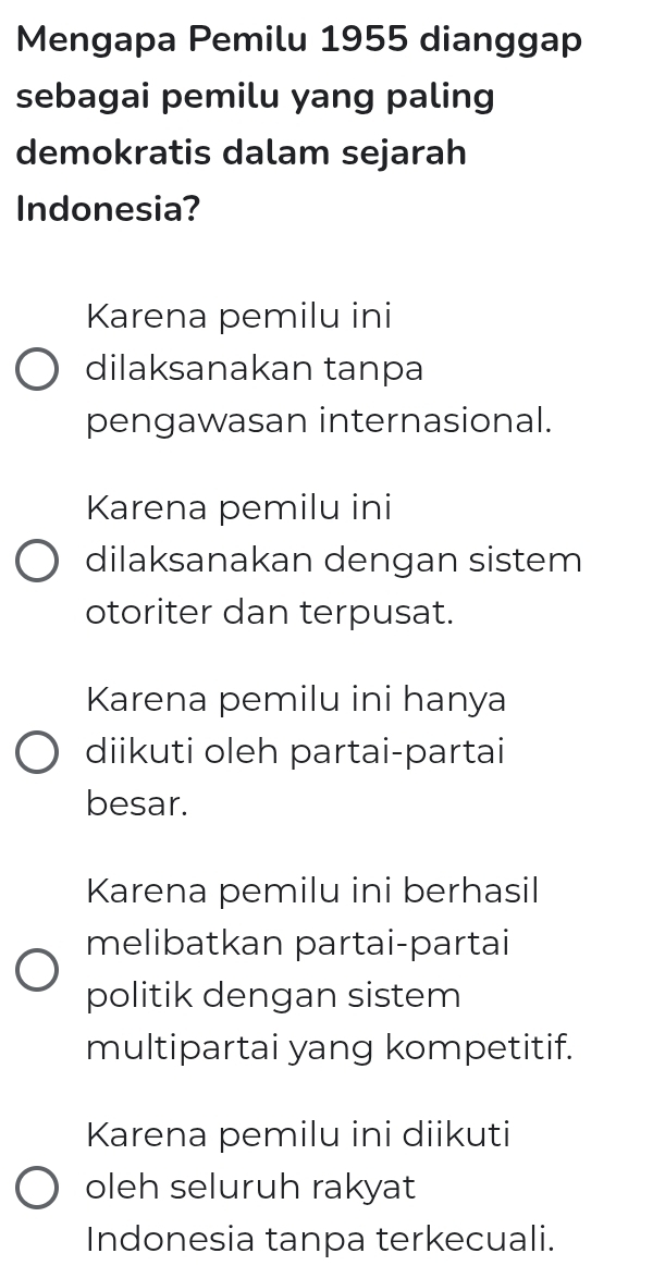 Mengapa Pemilu 1955 dianggap
sebagai pemilu yang paling
demokratis dalam sejarah
Indonesia?
Karena pemilu ini
dilaksanakan tanpa
pengawasan internasional.
Karena pemilu ini
dilaksanakan dengan sistem
otoriter dan terpusat.
Karena pemilu ini hanya
diikuti oleh partai-partai
besar.
Karena pemilu ini berhasil
melibatkan partai-partai
politik dengan sistem
multipartai yang kompetitif.
Karena pemilu ini diikuti
oleh seluruh rakyat
Indonesia tanpa terkecuali.