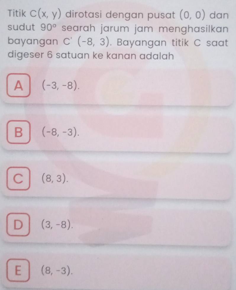 Titik C(x,y) dirotasi dengan pusat (0,0) dan
sudut 90° searah jarum jam menghasilkan 
bayangan C'(-8,3). Bayangan titik C saat
digeser 6 satuan ke kanan adalah
A (-3,-8).
B (-8,-3).
C (8,3).
D (3,-8).
E (8,-3).