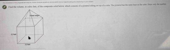 The moverent of the progness bar may be uneven bentuse questions can be worth more ot leas including zerol dvpenting on your answer 
0 Find the volume, in cubic feet, of the composite solid below, which consists of a pyramid sitting on top of a cube. The pyramid has the sarse base as the cube. Enter only the number