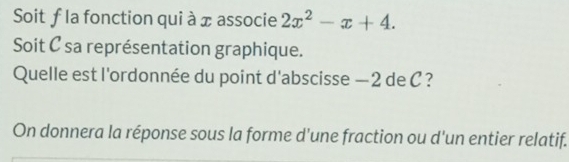 Soit ƒ la fonction qui à x associe 2x^2-x+4. 
Soit C sa représentation graphique. 
Quelle est l'ordonnée du point d'abscisse — 2 de C ? 
On donnera la réponse sous la forme d’une fraction ou d'un entier relatif.