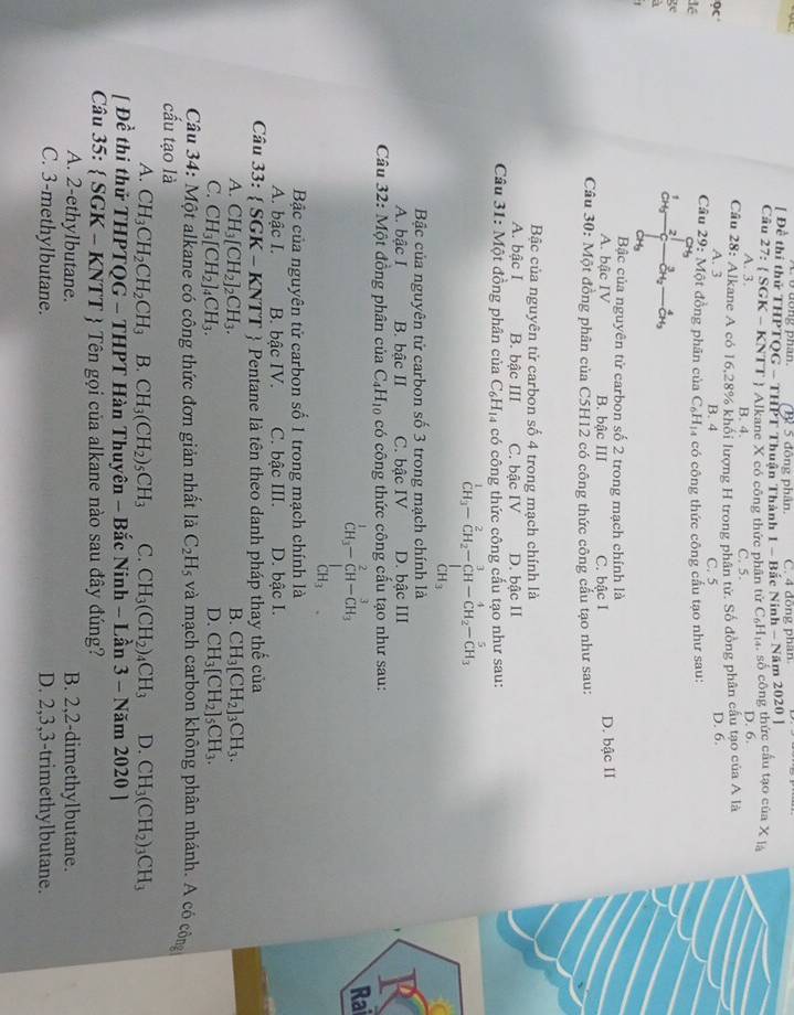 5 đông phân. C. 4 đồng phân
[ Đề thí thử THPTQG - THPT Thuận Thành 1 - Bắc Ninh - Năm 2020 ]
Cầu 27: ( SGK - KNTT ) Alkane X có công thức phân tử C₆H₁4, số công thức cầu tạo của X là
A. 3. B. 4. C. 5. D. 6.
Câu 28: Alkane A có 16,28% khổi lượng H trong phân tử. Số đồng phân cầu tạo của A là
9c A. 3 B. 4 C. 5 D. 6.
Câu 29: Một đồng phân của C_6H_1
đé 4 có công thức công cấu tạo như sau:
ge
1 2 _OH_2^3_ 
CH
CH₃
Bậc của nguyên tử carbon số 2 trong mạch chính là
A. bậc IV B. bậc III C. bâc I D. bậc II
Câu 30: Một đồng phân của C5H12 có công thức công cấu tạo như sau:
Bậc của nguyên tử carbon số 4 trong mạch chính là
A. bậc I B. bậc III C. bậc IV D. bậc II
Câu 31: Một đồng phân của C_6H_14 có công thức công cầu tạo như sau:
^1CH_3-CH_2-beginarrayr 3 CH-CH_2-CH_3 CH_3endarray
Bậc của nguyên tử carbon số 3 trong mạch chính là
A. bậc I B. bậc II C. bậc IV D. bậc III
Câu 32: Một đồng phân của C_4H_10 có công thức công cấu tạo như sau:
beginarrayr^(1CH_3)-beginarrayr 2 CH-endarray beginarrayr 2 CH-CH_3endarray Rai
Bậc của nguyên tử carbon số 1 trong mạch chính là
A. bậc I. B. bậc IV. C. bậc III. D. bậc I.
Câu 33:  SGK-KNTT  Pentane là tên theo danh pháp thay thế của
A. CH_3[CH_2]_2CH_3. B. CH_3[CH_2]_3CH_3.
D.
C. CH_3[CH_2]_4CH_3. CH_3[CH_2]_5CH_3.
Câu 34: Một alkane có công thức đơn giản nhất là C_2H_5 và mạch carbon không phân nhánh. A có công
cấu tạo là
A. CH_3CH_2CH_2CH_3 B. CH_3(CH_2)_5CH_3 C. CH_3(CH_2)_4CH_3 D. CH_3(CH_2)_3CH_3
[ Đề thi thử THPTQG - THPT Hàn Thuyên - Bắc Ninh - Lần 3-Nam202 0 ]
Câu 35:  SGK - KNTT  Tên gọi của alkane nào sau đây đúng?
A. 2-ethylbutane. B. 2,2-dimethylbutane.
C. 3-methylbutane. D. 2,3,3-trimethylbutane.