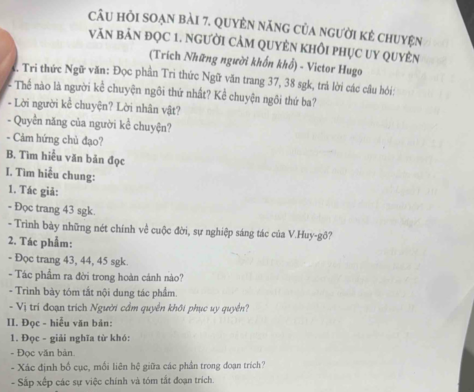 câu hỏi soạn bài 7. Quyèn năng của người kẻ chuyện 
VăN bảN đQC 1. NGười CảM QUyÊN khÔi phục Uy quyÊn 
(Trích Những người khốn khổ) - Victor Hugo 
. Tri thức Ngữ văn: Đọc phần Tri thức Ngữ văn trang 37, 38 sgk, trả lời các câu hỏi: 
- Thế nào là người kể chuyện ngôi thứ nhất? Kể chuyện ngôi thứ ba? 
- Lời người kể chuyện? Lời nhân vật? 
- Quyền năng của người kể chuyện? 
- Cảm hứng chủ đạo? 
B. Tìm hiểu văn bản đọc 
I. Tìm hiểu chung: 
1. Tác giả: 
- Đọc trang 43 sgk. 
- Trình bày những nét chính về cuộc đời, sự nghiệp sáng tác của V.Huy-gô? 
2. Tác phẩm: 
- Đọc trang 43, 44, 45 sgk. 
- Tác phẩm ra đời trong hoàn cảnh nào? 
- Trình bày tóm tắt nội dung tác phẩm. 
- Vị trí đoạn trích Người cầm quyền khôi phục uy quyền? 
II. Đọc - hiểu văn bản: 
1. Đọc - giải nghĩa từ khó: 
- Đọc văn bản. 
- Xác định bố cục, mối liên hệ giữa các phần trong doạn trích? 
- Sắp xếp các sự việc chính và tóm tắt đoạn trích.