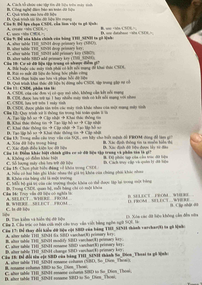 A. Cách tổ chức các tập tin dữ liệu trên máy tính
B. Công nghệ đảm bảo an toàn dữ liệu
C. Quá trình sao lưu dữ liệu
D. Quá trình tải lên dữ liệu lên mạng
Câu 8: Để lựa chọn CSDL cần làm việc ta gõ lệnh:
A. create; B. use;
C. uses;  D. use database :
*  Câu 9: Để xóa khóa chính của bảng THI_SINH ta gỗ lệnh:
A. alter table THI_SINH drop primary key (SBD);
B. alter table THI_SINH drop primary key;
C. alter table THI_SINH add primary key (SBD);
D. alter table SBD add primary key (THI_SINH);
Câu 10: Cơ sở dữ liệu tập trung có nhược điểm gì?
A. Bắt buộc các máy tính phải có kết nổi mạng để khai thác CSDL
B. Rùi ro mất dữ liệu do hóng hóc phần cứng
C. Khó thực hiện sao lưu và phục hồi dữ liệu
D. Quá trình khai thác dữ liệu bị dừng nều CSDL tập trung gặp sự cổ
* Câu 11: CSDL phân tán là:
A. CSDL của các đơn vị có quy mô nhỏ, không cần kết nổi mạng
B. CDL được lưu trữ tại 1 hay nhiều máy tính có kết nổi mạng với nhau
C. CSDL lưu trữ trên 1 máy tính
D. CSDL được phân tán trên các máy tính khác nhau của một mạng máy tính
Câu 12: Quy trình xử lí thông tin trong bài toán quản lí là
A. Tạo lập hồ sơ → Cập nhật → Khai thác thông tin
B. Khai thác thông tin → Tạo lập hồ sơ → Cập nhật
C. Khai thác thông tin → Cập nhật → Tạo lập hồ sơ
D. Tạo lập hồ sơ → Khai thác thông tin → Cập nhật
Câu 13: Trong mẫu câu truy vần của SQL, em hãy cho biết mệnh đề FROM dùng để làm gi?
A. Xóa dữ liệu trong bảng B. Xác định thông tin ta muốn hiển thị
C. Xác định điều kiện lọc dữ liệu D. Xác định dữ liệu được lấy từ đầu
Câu 14: Điểm khác biệt chính giữa cơ sở dữ liệu tập trung và phần tán là gì?
A. Không có điểm khác biệt B. Độ phức tạp của cầu trúc dữ liệu
C. Số lượng máy chủ lưu trữ dữ liệu D. Cách truy cập và quản lý dữ liệu
Câu 15: Chọn phát biểu đúng về khóa trong CSDL:
A. Nếu có hai bản ghi khác nhau thì giá trị khóa của chúng phải khác nhau
B. Khóa của bảng chỉ là một trường
C. Mỗi bộ giá trị của các trường thuộc khóa có thể được lặp lại trong một bảng
D. Trong CSDL quan hệ, mỗi bảng chi có một khỏa
Câu 16: Truy vấn dữ liệu có nghĩa là:
A. SELECT…WHERE…FROM… B. SELECT…FROM…WHERE…
B. WHERE…SELECT…FROM… D. FROM…SELECT…WHERE…
C. In dữ liệu B. Cập nhật dữ
liệu
D. Tìm kiểm và hiển thị dữ liệu D. Xóa các dữ liệu không cần đến nữa
Cầu 2. Cầu trúc cơ bản của một câu truy vấn viết bằng ngôn ngữ SQL là:
Câu 17: Để thay đổi kiểu dữ liệu cột SBD của bảng THI_SINH thành varchar(8) ta gô lệnh:
A. alter table THI_SINH fix SBD varchar(8) primary key;
B. alter table THI_SINH modify SBD varchar(8) primary key;
C. alter table THI_SINH rename SBD varchar(8) primary key;
D. alter table THI_SINH change SBD varchar(8) primary key;
Câu 18: Để đối tên cột SBD của băng THI_SINH thành So_Dien_Thoai ta gỗ lệnh:
A. alter table THI_SINH rename column (SBD, So_Dien_Thoai);
B. rename column SBD to So_Dien_Thoai;
C. alter table THI_SINH rename column SBD to So_Dien_Thoai;
D. alter table THI_SINH rename SBD to So_Dien_Thoai;