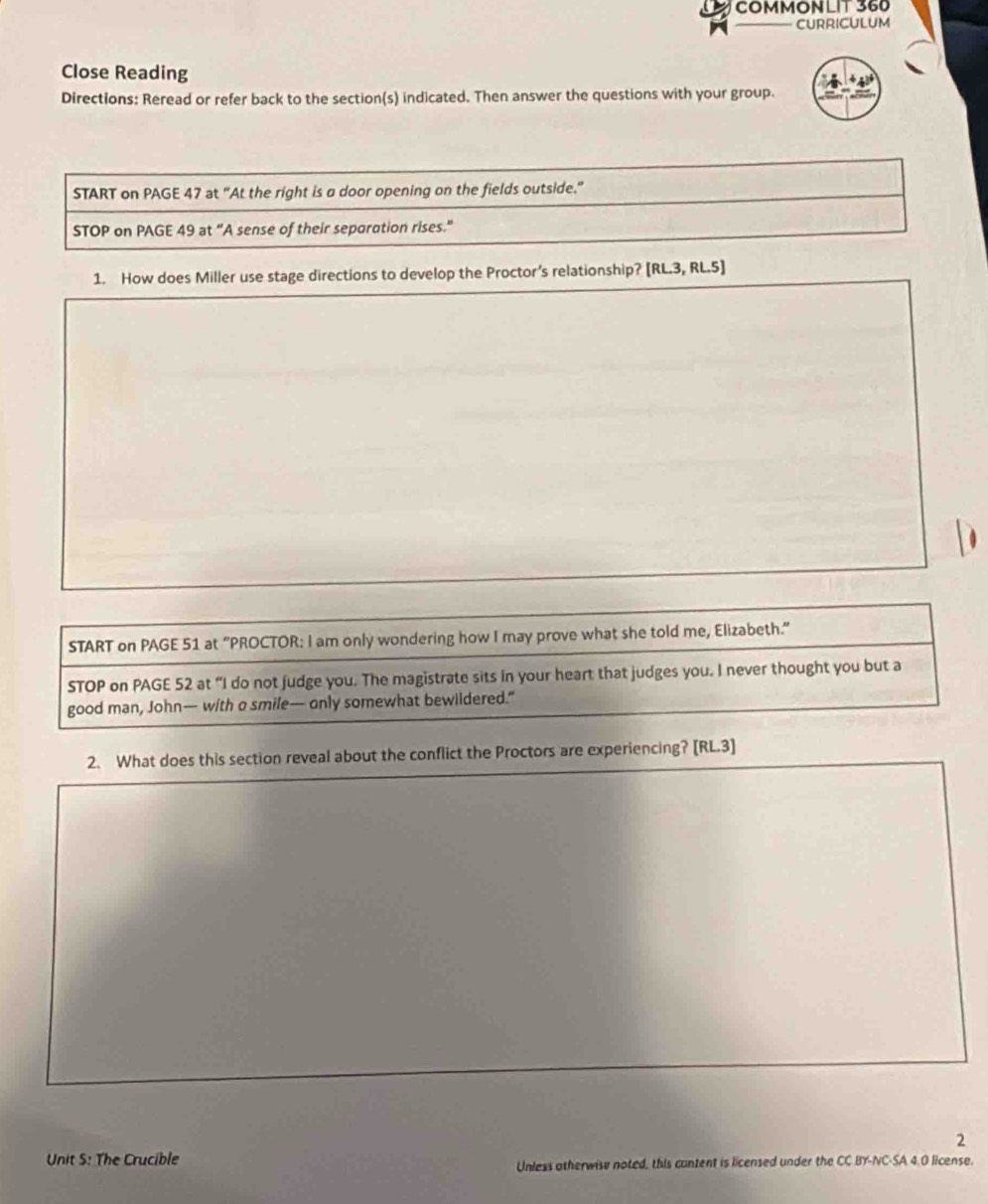 COMMONLIT 360 
CURRICULUM 
Close Reading 
Directions: Reread or refer back to the section(s) indicated. Then answer the questions with your group. 
START on PAGE 47 at “At the right is a door opening on the fields outside.” 
STOP on PAGE 49 at “A sense of their separation rises." 
1. How does Miller use stage directions to develop the Proctor’s relationship? [RL.3, RL.5] 
START on PAGE 51 at “PROCTOR: I am only wondering how I may prove what she told me, Elizabeth.”" 
STOP on PAGE 52 at “I do not judge you. The magistrate sits in your heart that judges you. I never thought you but a 
good man, John— with a smile— only somewhat bewildered.” 
2. What does this section reveal about the conflict the Proctors are experiencing? [RL.3] 
2 
Unit S: The Crucible 
Unless otherwise noted, this content is licensed under the CC BY-NC-SA 4.0 license.