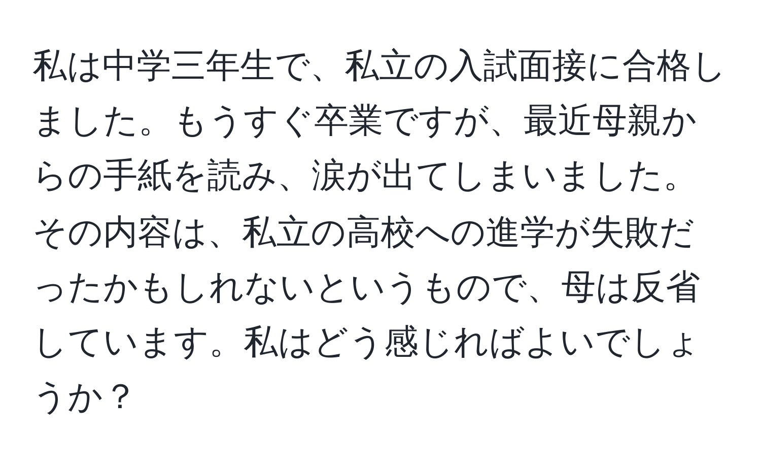 私は中学三年生で、私立の入試面接に合格しました。もうすぐ卒業ですが、最近母親からの手紙を読み、涙が出てしまいました。その内容は、私立の高校への進学が失敗だったかもしれないというもので、母は反省しています。私はどう感じればよいでしょうか？