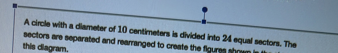 A circle with a diameter of 10 centimeters is divided into 24 equal sectors. The 
sectors are separated and rearranged to create the figures shown i 
this diagram.