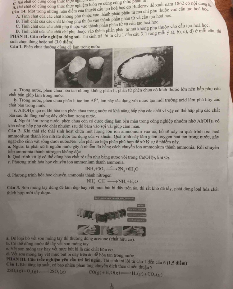C. Hai chất có cùng công thức thực nghệm
D. Hai chất có cùng công thức thực nghiệm luôn có cùng công thức phân lử.
Cầu 14: Một trong những luận điểm của thuyết cầu tạo hoá học do Butlerov đề xuất năm 1862 có nội dung lài
A. Tính chất của các chất không phụ thuộc vào thành phần phân tử mà chỉ phụ thuộc vào cấu tạo hoá học.
B. Tính chất của các chất không phụ thuộc vào thành phần phân tử và cấu tạo hoá học.
C. Tính chất của các chất phụ thuộc vào thành phần phân tử và cấu tạo hoá học.
D. Tính chất của các chất chi phụ thuộc vào thành phân phân tử mà không phụ thuộc vào cấu tạo hoá học.
PHÀN II. Câu trắc nghiệm đúng sai. Thí sinh trả lời từ câu 1 đến câu 3. Trong mỗi ý a), b), c), d) ở mỗi câu, thí
sinh chọn đúng hoặc sai (3,0 điểm)
Câu 1. Phèn chua thường dùng để làm trong nước
a. Trong nước, phèn chua hòa tan nhưng không phân li, phân tử phèn chua có kích thước lớn nên hấp phụ các
chất bần giúp làm trong nước.
b. Trong nước, phèn chua phân li tạo ion Al^(3+) T, ion này tác dụng với nước tạo môi trường acid làm phá hủy các
chất bần trong nước.
c. AI(OH 03 tạo ra khi hòa tan phèn chua trong nước có khả năng hấp phụ các chất vì vậy có thể hấp phụ các chất
bần sau đó lắng xuống đáy giúp làm trong nước.
d. Ngoài làm trong nước, phèn chua còn có được dùng làm bền màu trong công nghiệp nhuộm nhờ Al(OH) 3 có
khả năng hấp phụ các chất nhuộm sau đó bám vào sợi vải giúp cầm màu.
Câu 2. Khi thải rác thải sinh hoạt chứa một lượng lớn ion ammonium vào ao, hồ sẽ xảy ra quá trình oxi hoá
ammonium thành ion nitrate dưới tác dụng của vi khuần. Quá trình này làm giảm oxygen hoà tan trong nước, gây
ngạt-cho sinh vật sống dưới nước.Nên cần phải có biện pháp phù hợp để xử lý sự ô nhiễm này.
a. Người ta phải xử lí nguồn nước gây ô nhiễm đó bằng cách chuyển ion ammonium thành ammonia. Rồi chuyển
tiếp ammonia thành nitrogen không độc
b. Quá trình xử lý có thể dùng hóa chất rẻ tiền như bằng nước vôi trong Ca(OH)_2,khiO_2.
c. Phương trình hóa học chuyền ion ammonium thành ammonia.
4NH_3+3O_2to 2N_2+6H_2O
d. Phương trình hóa học chuyền ammonia thành nitrogen
NH_4^(++OH^-)to NH_3+H_2O
Câu 3. Sơn móng tay dùng để làm đẹp hay vết mực bút bi dây trên áo, thì rất khó để tầy, phải dùng loại hóa chất
thích hợp mới tầy được.
a. Để loại bỏ vết sơn móng tay thì thường dùng acetone (chất hữu cơ).
b. Có thể dùng nước để tầy vết sơn móng tay.
e. Vết sơn móng tay hay vết mực bút bi là các chất hữu cơ.
d. Vết sơn móng tay vết mực bút bi dây trên áo dễ hòa tan trong nước.
PHẢN III. Câu trắc nghiệm yêu cầu trả lời ngắn. Thí sinh trả lời từ câu 1 đến câu 6 (1,5 điểm)
Câu 1. Khi tăng áp suất, có bao nhiêu phản ứng chuyển dịch theo chiều thuận ?
2SO_2(g)+O_2(g)leftharpoons 2SO_3(g) CO(g)+H_2O(g)leftharpoons H_2(g)+CO_2(g)