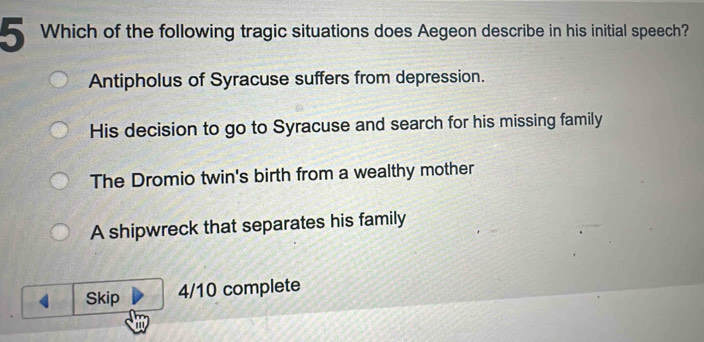 Which of the following tragic situations does Aegeon describe in his initial speech?
Antipholus of Syracuse suffers from depression.
His decision to go to Syracuse and search for his missing family
The Dromio twin's birth from a wealthy mother
A shipwreck that separates his family
Skip 4/10 complete