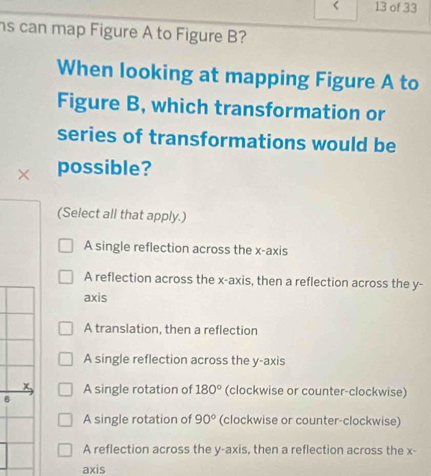 of 33
s can map Figure A to Figure B?
When looking at mapping Figure A to
Figure B, which transformation or
series of transformations would be
× possible?
(Select all that apply.)
A single reflection across the x-axis
A reflection across the x-axis, then a reflection across the y -
axis
A translation, then a reflection
A single reflection across the y-axis
x 、 A single rotation of 180° (clockwise or counter-clockwise)
B
A single rotation of 90° (clockwise or counter-clockwise)
A reflection across the y-axis, then a reflection across the x -
axis