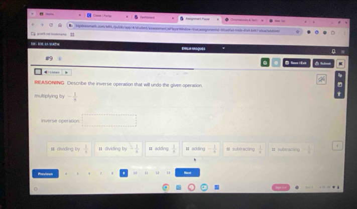 Homs Chever | Ports Dashboard Assignmend Player Cvarwbocka & Tety
two
bigideasmath.com/Mi0./public/app/#/student/assessmentjaPlayerWindow=true.assignmentid=9fca6fa6-94de-4fa9-8497e5ca2a6dde61 ☆
Ca gowni net bookmarks
BIC EDEAS MATH EMILIA VASQUES
Save / Exit 1 Suhest
Listen
REASONING Describe the inverse operation that will undo the given operation.
multiplying by - 1/8 
inverse operation:
# dividing by  1/8  : dividing by - 1/8  # adding  1/8  # adding - 1/8  : subtracting  1/8  # subtracting - 1/8  t
Previows 7 9 10 12 13 Next
beo