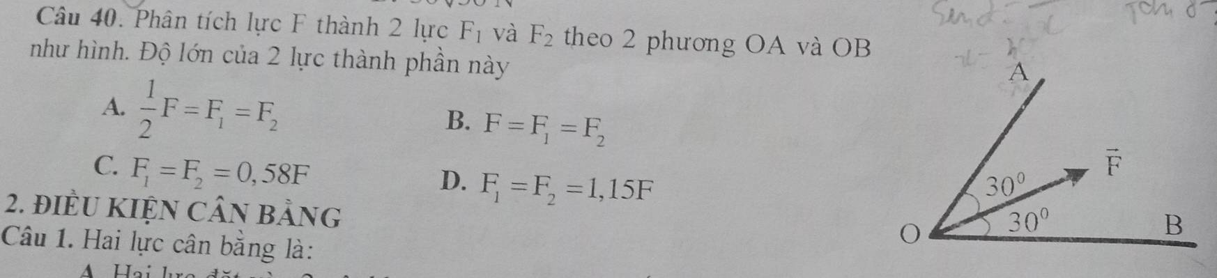 Phân tích lực F thành 2 lực F_1 và F_2 theo 2 phương OA và OB
như hình. Độ lớn của 2 lực thành phần này
A.  1/2 F=F_1=F_2
B. F=F_1=F_2
D. F_1=F_2=1,15F
C. F_1=F_2=0,58F
2. điềU KIỆN CÂN bảng
Câu 1. Hai lực cân bằng là: