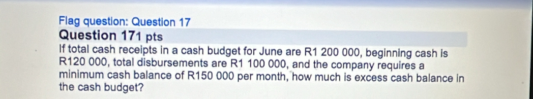 Flag question: Question 17 
Question 171 pts 
If total cash receipts in a cash budget for June are R1 200 000, beginning cash is
R120 000, total disbursements are R1 100 000, and the company requires a 
minimum cash balance of R150 000 per month, how much is excess cash balance in 
the cash budget?