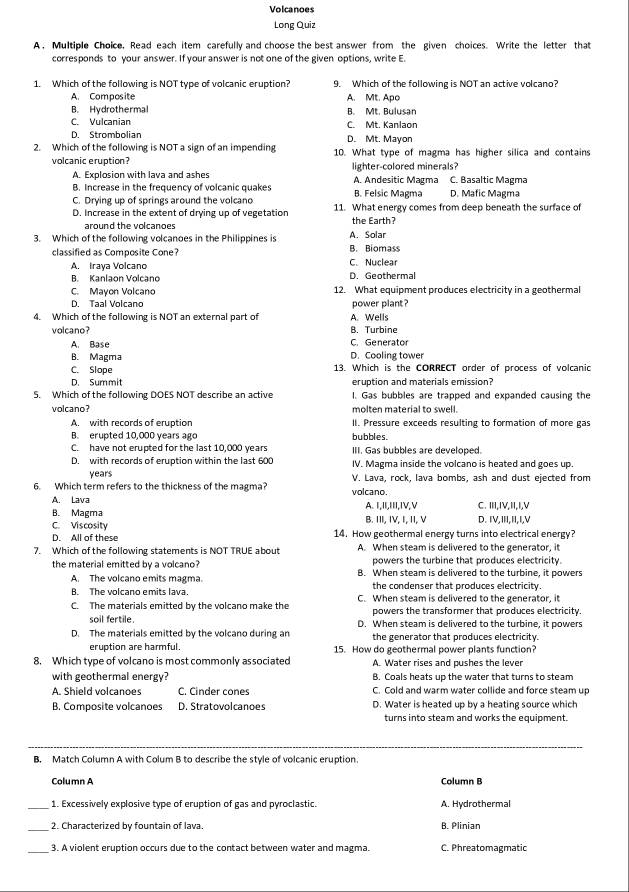 Volcanoes
Long Quiz
A , Multiple Choice, Read each item carefully and choose the best answer from the given choices. Write the letter that
corresponds to your answer. If your answer is not one of the given options, write E.
1. Which of the following is NOT type of volcanic eruption? 9. Which of the following is NOT an active volcano?
A. Composite A. Mt. Apo
B. Hydrothermal B. Mt. Bulusan
C. Vulcanian C. Mt. Kanlaon
D. Strombolian D. Mt. Mayon
2. Which of the following is NOT a sign of an impending 10. What type of magma has higher silica and contains
volcanic eruption? lighter-colored minerals?
A. Explosion with lava and ashes A. Andesitic Magma C. Basaltic Magma
B. Increase in the frequency of volcanic quakes
C. Drying up of springs around the volcano B. Felsic Magma D. Mafic Magma
D. Increase in the extent of drying up of vegetation 11. What energy comes from deep beneath the surface of
around the volcanoes the Earth?
A. Solar
3. Which of the following volcanoes in the Philippines is B. Biomass
classified as Composite Cone?
A. Iraya Volcano C. Nuclear
B. Kanlaon Volcano D. Geothermal
C. Mayon Volcano 12. What equipment produces electricity in a geothermal
D. Taal Volcano power plant ?
4. Which of the following is NOT an external part of A. Wells
volcano? B. Turbine
A. Base C. Generator
B. Magma D. Cooling tower
C. Slope 13. Which is the CORRECT order of process of volcanic
D. Summit eruption and materials emission?
5. Which of the following DOES NOT describe an active I. Gas bubbles are trapped and expanded causing the
volcano? molten material to swell.
A. with records of eruption I. Pressure exceeds resulting to formation of more gas
B. erupted 10,000 years ago bubbles.
C. have not erupted for the last 10.000 years III. Gas bubbles are developed.
D. with records of eruption within the last 600 IV. Magma inside the volcano is heated and goes up.
years
6. Which term refers to the thickness of the magma? volcano. V. Lava, rock, lava bombs, ash and dust ejected from
A. Lava
B. Magma A. I,II,III,IV,V C. ⅢI,IV,I,I,V
C Viscosity B. III, IV, I, II, V D. IV,III,II,I,V
D. All of these 14. How geothermal energy turns into electrical energy?
7. Which of the following statements is NOT TRUE about A. When steam is delivered to the generator, it
powers the turbine that produces electricity.
the material emitted by a volcano? B. When steam is delivered to the turbine, it powers
A. The volcano emits magma.
B. The volcano emits lava. the condenser that produces electricity.
C. The materials emitted by the volcano make the C. When steam is delivered to the generator, it
powers the transformer that produces electricity.
soil fertile D. When steam is delivered to the turbine, it powers
D. The materials emitted by the volcano during an the generator that produces electricity.
eruption are harmful. 15. How do geothermal power plants function?
8. Which type of volcano is most commonly associated A. Water rises and pushes the lever
with geothermal energy? B. Coals heats up the water that turns to steam
A. Shield volcanoes C. Cinder cones C. Cold and warm water collide and force steam up
B. Composite volcanoes D. Stratovolcanoes D. Water is heated up by a heating source which
turns into steam and works the equipment.
B. Match Column A with Colum B to describe the style of volcanic eruption.
Column A Column B
_1. Excessively explosive type of eruption of gas and pyroclastic. A. Hydrothermal
_2. Characterized by fountain of lava. B. Plinian
3. A violent eruption occurs due to the contact between water and magma. C. Phreatomagmatic