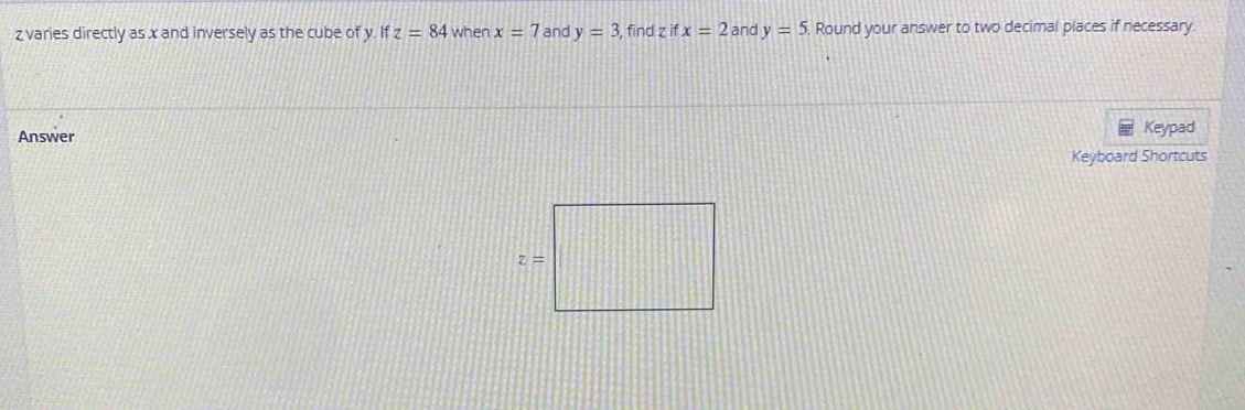 varies directly as x and inversely as the cube of y. If z=84 when x=7 and y=3 , find z  ↑ x=2 and y=5. Round your answer to two decimal places if necessary.
Answer Keypad
Keyboard Shortcuts