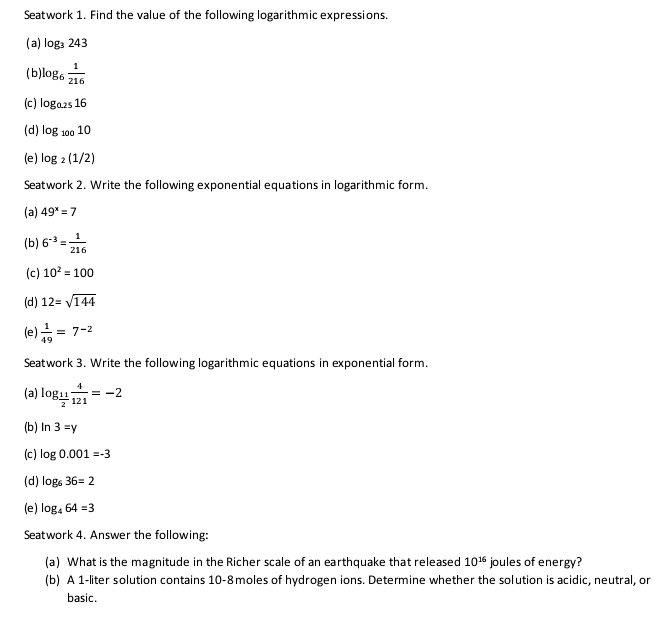 Seatwork 1. Find the value of the following logarithmic expressions. 
(a) log _3243
( b log _6 1/216 
(c ) log _0.2516
(d) log _10010
(e) log _2(1/2)
Seatwork 2. Write the following exponential equations in logarithmic form. 
(a) 49^x=7
(b) 6^(-3)= 1/216 
(c) 10^2=100
(d) 12=sqrt(144)
(e)  1/49 =7^(-2)
Seatwork 3. Write the following logarithmic equations in exponential form. 
(a) log _ 11/2  4/121 =-2
(b) ln 3=y
(c ) log 0.001=-3
(d) log _636=2
(e) log _464=3
Seatwork 4. Answer the following: 
(a) What is the magnitude in the Richer scale of an earthquake that released 10^(16) joules of energy? 
(b) A 1-liter solution contains 10-8moles of hydrogen ions. Determine whether the solution is acidic, neutral, or 
basic.