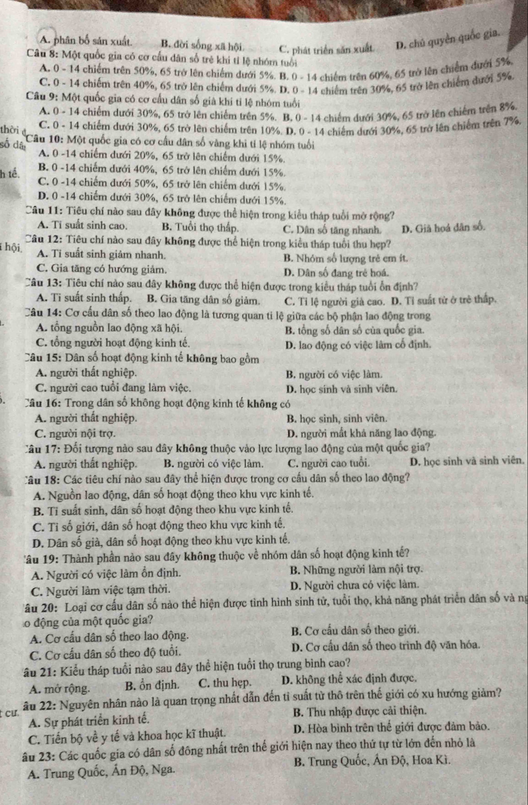A. phân bố sản xuất. B. đời sống xã hội C. phát triển săn xuất D. chú quyền quốc gia.
Câu 8: Một quốc gia có cơ cấu dân số trẻ khi tỉ lệ nhóm tuổi
A. 0 - 14 chiếm trên 50%, 65 trở lên chiếm dưới 5%. B. 0 - 14 chiếm trên 60%, 65 trở lên chiếm dưới 5%.
C. 0 - 14 chiếm trên 40%, 65 trở lên chiếm dưới 5%. D. 0 - 14 chiếm trên 30%, 65 trở lên chiếm dưới 5%,
Câu 9: Một quốc gia có cơ cấu dân số giả khi tỉ lệ nhóm tuổi
A. 0 - 14 chiếm dưới 30%, 65 trở lên chiếm trên 5%. B, 0 - 14 chiếm dưới 30%, 65 trở lên chiếm trên 8%,
thời C. 0 - 14 chiếm dưới 30%, 65 trở lên chiếm trên 10%. D. 0 - 14 chiếm dưới 30%, 65 trở lên chiếm trên 7%.
Câu 10: Một quốc gia có cơ cấu dân số vàng khi tỉ lệ nhóm tuổi
số dâi
A. 0 -14 chiếm dưới 20%, 65 trở lên chiếm dưới 15%.
B. 0 -14 chiếm dưới 40%, 65 trở lên chiếm dưới 15%.
h tế. C. 0 -14 chiếm dưới 50%, 65 trở lên chiếm dưới 15%.
D. 0 -14 chiếm dưới 30%, 65 trở lên chiếm dưới 15%.
Câu 11: Tiêu chí nào sau đây không được thể hiện trong kiểu tháp tuổi mở rộng?
A. Ti suất sinh cao. B. Tuổi thọ thấp. C. Dân số tăng nhanh. D. Giả hoá dân số.
Câu 12: Tiêu chí nào sau đây không được thể hiện trong kiểu tháp tuổi thu hẹp?
hội A. Ti suất sinh giâm nhanh. B. Nhóm số lượng trẻ em ít.
C. Gia tăng có hướng giảm. D. Dân số đang trẻ hoá.
Câu 13: Tiêu chí nào sau đây không được thể hiện được trong kiểu tháp tuổi ổn định?
A. Ti suất sinh thấp. B. Gia tăng dân số giảm. C. Tỉ lệ người già cao. D. Tỉ suất tử ở trẻ thấp.
Câu 14: Cơ cấu dân số theo lao động là tương quan ti lệ giữa các bộ phận lao động trong
A. tổng nguồn lao động xã hội. B. tổng số dân số của quốc gia.
C. tổng người hoạt động kinh tế. D. lao động có việc làm cố định.
Câu 15: Dân số hoạt động kinh tế không bao gồm
A. người thất nghiệp. B. người có việc làm.
C. người cao tuổi đang làm việc. D. học sinh và sinh viên.
Câu 16: Trong dân số không hoạt động kinh tế không có
A. người thất nghiệp. B. học sinh, sinh viên.
C. người nội trợ. D. người mất khả năng lao động.
Câu 17: Đối tượng nào sau đây không thuộc vào lực lượng lao động của một quốc gia?
A. người thất nghiệp. B. người có việc làm. C. người cao tuổi. D. học sinh và sinh viên.
Câu 18: Các tiêu chí nào sau đây thể hiện được trong cơ cấu dân số theo lao động?
A. Nguồn lao động, dân số hoạt động theo khu vực kinh tế.
B. Tỉ suất sinh, dân số hoạt động theo khu vực kinh tế.
C. Tỉ số giới, dân số hoạt động theo khu vực kinh tế.
D. Dân số già, dân số hoạt động theo khu vực kinh tế.
âu 19: Thành phần nào sau đây không thuộc về nhóm dân số hoạt động kinh tế?
A. Người có việc làm ổn định. B. Những người làm nội trợ.
C. Người làm việc tạm thời. D. Người chưa có việc làm.
âu 20: Loại cơ cấu dân số nào thể hiện được tình hình sinh tử, tuổi thọ, khả năng phát triển dân số và ng
Lo động của một quốc gia?
A. Cơ cấu dân số theo lao động. B. Cơ cấu dân số theo giới.
C. Cơ cấu dân số theo độ tuổi.
D. Cơ cấu dân số theo trình độ văn hóa.
âẤu 21: Kiểu tháp tuổi nào sau đây thể hiện tuổi thọ trung bình cao?
A. mở rộng. B. ổn định. C. thu hẹp. D. không thể xác định được.
t cư  âu 22: Nguyên nhân nào là quan trọng nhất dẫn đến tỉ suất từ thô trên thế giới có xu hướng giảm?
A. Sự phát triển kinh tế.
B. Thu nhập được cải thiện.
C. Tiến bộ về y tế và khoa học kĩ thuật. D. Hòa bình trên thế giới được đảm bảo.
âu 23: Các quốc gia có dân số đông nhất trên thế giới hiện nay theo thứ tự từ lớn đến nhỏ là
B. Trung Quốc, Ấn Độ, Hoa Kì.
A. Trung Quốc, Ấn Độ, Nga.