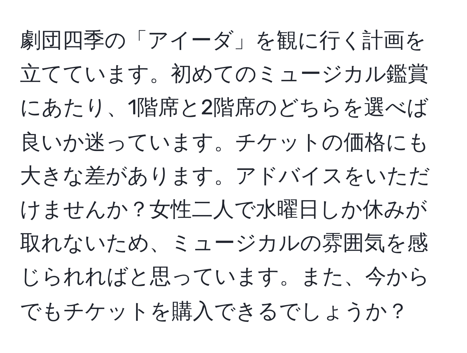 劇団四季の「アイーダ」を観に行く計画を立てています。初めてのミュージカル鑑賞にあたり、1階席と2階席のどちらを選べば良いか迷っています。チケットの価格にも大きな差があります。アドバイスをいただけませんか？女性二人で水曜日しか休みが取れないため、ミュージカルの雰囲気を感じられればと思っています。また、今からでもチケットを購入できるでしょうか？