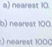 nearest 10. 
b) nearest 100. 
:) nearest 1000