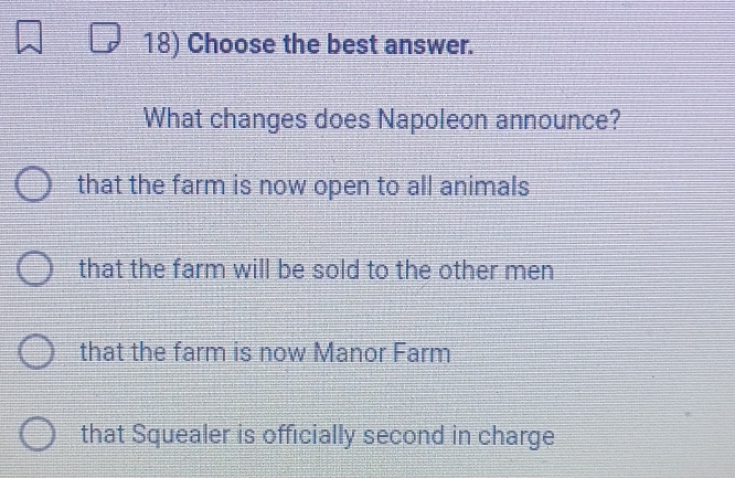 Choose the best answer.
What changes does Napoleon announce?
that the farm is now open to all animals
that the farm will be sold to the other men
that the farm is now Manor Farm
that Squealer is officially second in charge