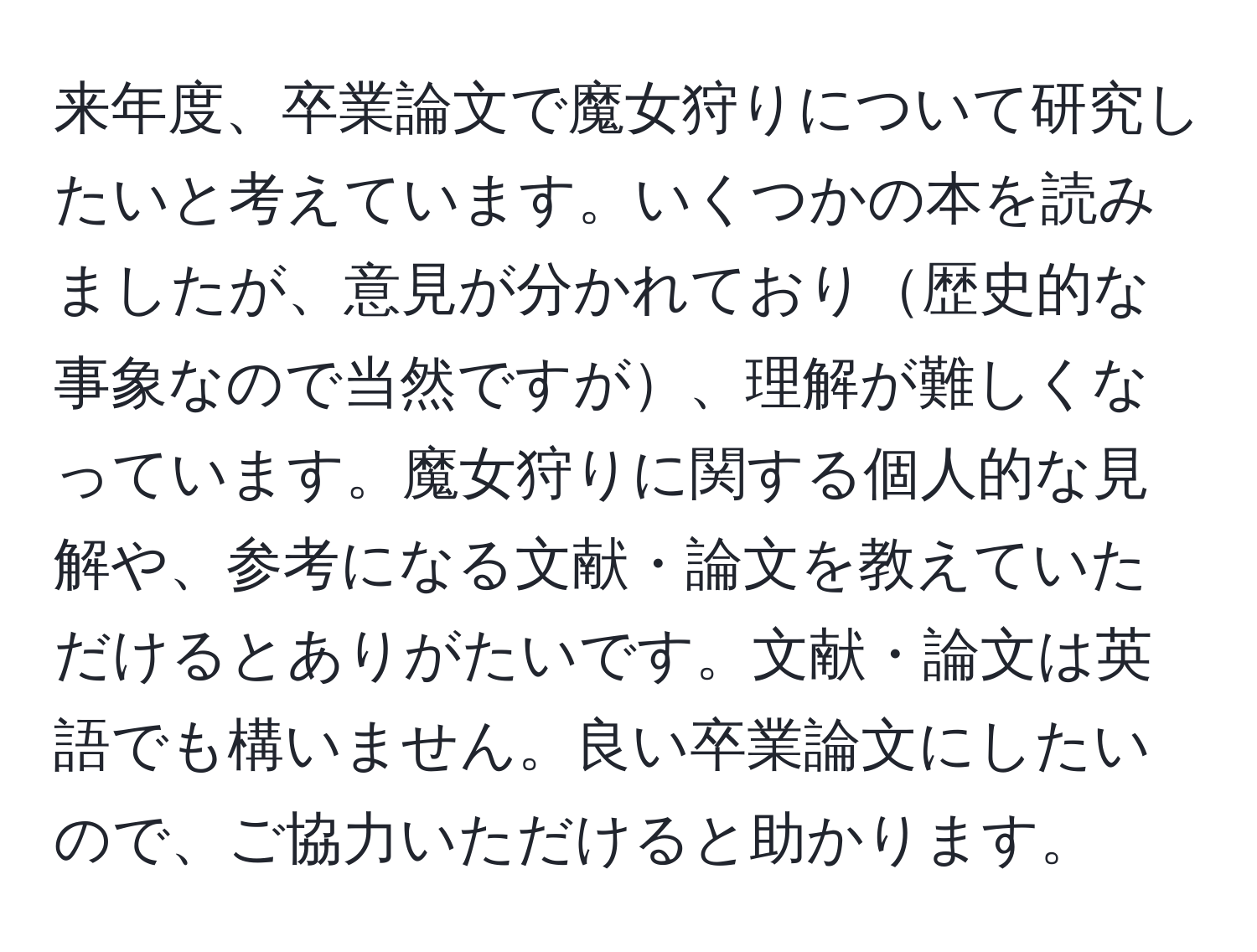 来年度、卒業論文で魔女狩りについて研究したいと考えています。いくつかの本を読みましたが、意見が分かれており歴史的な事象なので当然ですが、理解が難しくなっています。魔女狩りに関する個人的な見解や、参考になる文献・論文を教えていただけるとありがたいです。文献・論文は英語でも構いません。良い卒業論文にしたいので、ご協力いただけると助かります。