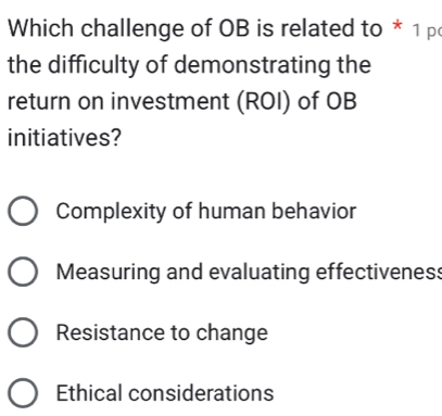 Which challenge of OB is related to * 1 p
the difficulty of demonstrating the
return on investment (ROI) of OB
initiatives?
Complexity of human behavior
Measuring and evaluating effectiveness
Resistance to change
Ethical considerations