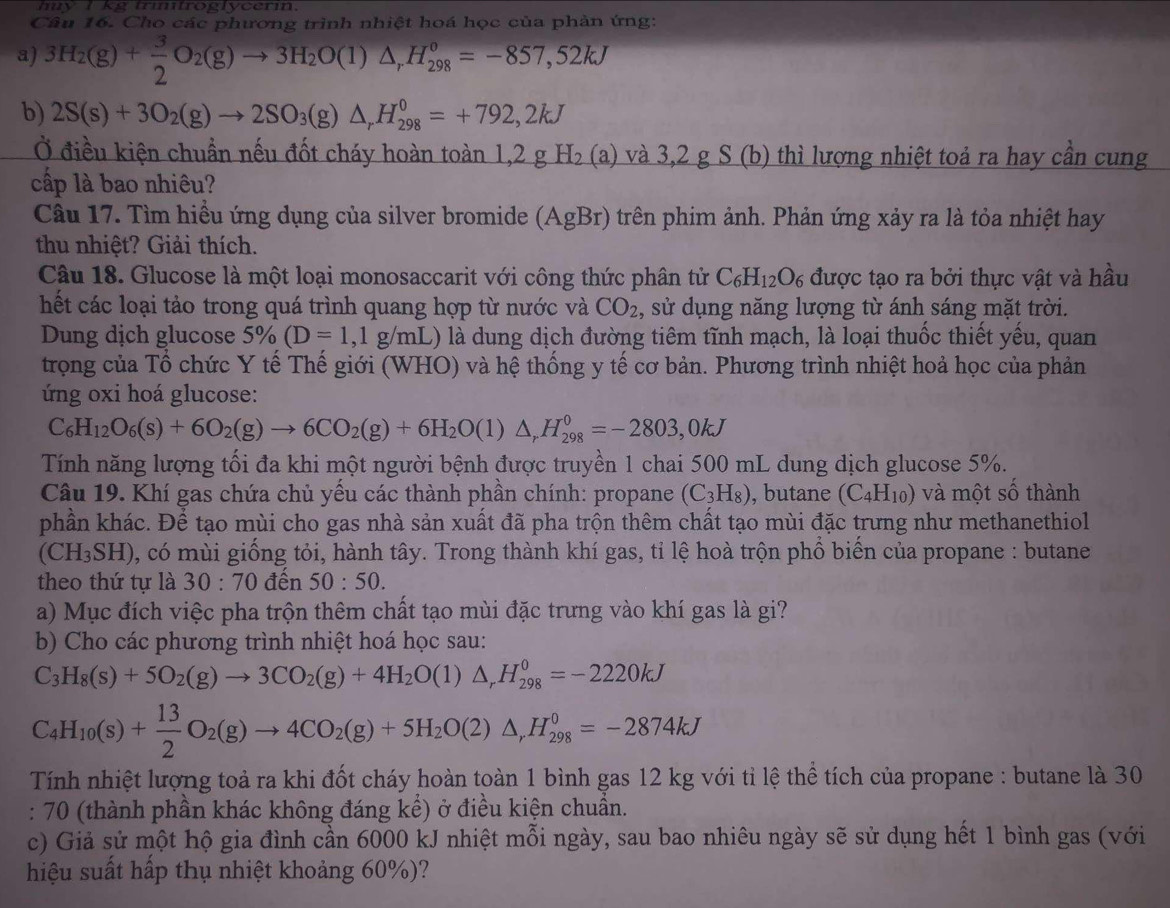 muy I kg trmifroglycerin.
Câu 16. Cho các phương trình nhiệt hoá học của phản ứng:
a) 3H_2(g)+ 3/2 O_2(g)to 3H_2O(l)△ _rH_(298)^o=-857,52kJ
b) 2S(s)+3O_2(g)to 2SO_3(g)△ _rH_(298)^0=+792,2kJ
Ở điều kiện chuẩn nếu đốt cháy hoàn toàn 1,2 g H (a) và 3,2 g S(b ) thì lượng nhiệt toả ra hay cần cung
cấp là bao nhiêu?
Câu 17. Tìm hiều ứng dụng của silver bromide (AgBr) trên phim ảnh. Phản ứng xảy ra là tỏa nhiệt hay
thu nhiệt? Giải thích.
Câu 18. Glucose là một loại monosaccarit với công thức phân tử C_6H_12O_6 được tạo ra bởi thực vật và hầu
hết các loại tảo trong quá trình quang hợp từ nước và CO_2 , sử dụng năng lượng từ ánh sáng mặt trời.
Dung dịch glucose 5% (D=1,1g/mL) 0 là dung dịch đường tiêm tĩnh mạch, là loại thuốc thiết yếu, quan
trọng của Tổ chức Y tế Thế giới (WHO) và hệ thống y tế cơ bản. Phương trình nhiệt hoả học của phản
ứng oxi hoá glucose:
C_6H_12O_6(s)+6O_2(g)to 6CO_2(g)+6H_2O(l)△ _rH_(298)^0=-2803,0kJ
Tính năng lượng tối đa khi một người bệnh được truyền 1 chai 500 mL dung dịch glucose 5%.
Câu 19. Khí gas chứa chủ yếu các thành phần chính: propane (C_3H_8) , butane (C_4H_10) và một số thành
phần khác. Để tạo mùi cho gas nhà sản xuất đã pha trộn thêm chất tạo mùi đặc trưng như methanethiol
(CH_3SH) , có mùi giống tỏi, hành tây. Trong thành khí gas, tỉ lệ hoà trộn phổ biến của propane : butane
theo thứ tự là 30:70 đến 50:50.
a) Mục đích việc pha trộn thêm chất tạo mùi đặc trưng vào khí gas là gi?
b) Cho các phương trình nhiệt hoá học sau:
C_3H_8(s)+5O_2(g)to 3CO_2(g)+4H_2O(l)△ _rH_(298)^0=-2220kJ
C_4H_10(s)+ 13/2 O_2(g)to 4CO_2(g)+5H_2O(2)△ ,H_(298)^0=-2874kJ
Tính nhiệt lượng toả ra khi đốt cháy hoàn toàn 1 bình gas 12 kg với tỉ lệ thể tích của propane : butane là 30
: 70 (thành phần khác không đáng kể) ở điều kiện chuẩn.
c) Giả sử một hộ gia đình cần 6000 kJ nhiệt mỗi ngày, sau bao nhiêu ngày sẽ sử dụng hết 1 bình gas (với
hiệu suất hấp thụ nhiệt khoảng 60%)?