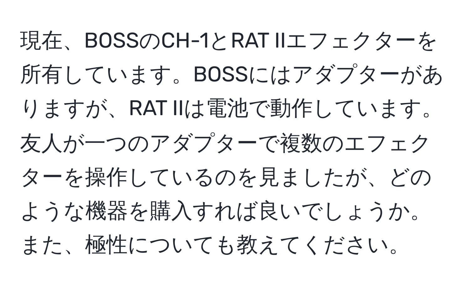 現在、BOSSのCH-1とRAT IIエフェクターを所有しています。BOSSにはアダプターがありますが、RAT IIは電池で動作しています。友人が一つのアダプターで複数のエフェクターを操作しているのを見ましたが、どのような機器を購入すれば良いでしょうか。また、極性についても教えてください。